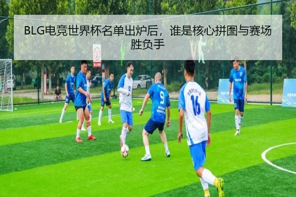 BLG电竞世界杯名单出炉后，谁是核心拼图与赛场胜负手