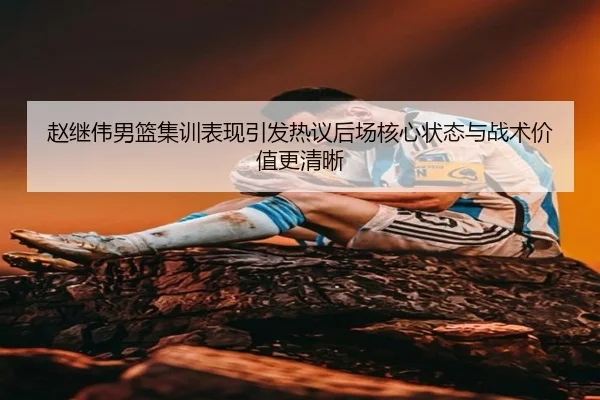 赵继伟男篮集训表现引发热议后场核心状态与战术价值更清晰